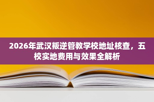2026年武汉叛逆管教学校地址核查,五校实地费用与效果全解析 2026年武汉叛逆管教学校地址核查,五校实地费用与效果全解析
