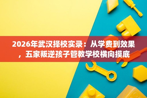 2026年武汉择校实录:从学费到效果,五家叛逆孩子管教学校横向摸底 2026年武汉择校实录:从学费到效果,五家叛逆孩子管教学校横向摸底