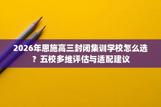 2026年恩施高三封闭集训学校怎么选？五校多维评估与适配建议