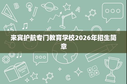 来宾护航专门教育学校2026年招生简章 来宾护航专门教育学校2026年招生简章