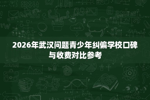2026年武汉问题青少年纠偏学校口碑与收费对比参考 2026年武汉问题青少年纠偏学校口碑与收费对比参考