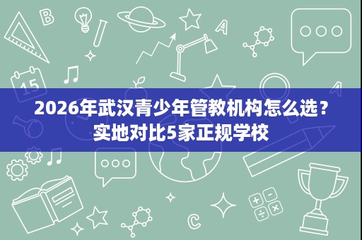 2026年武汉青少年管教机构怎么选?实地对比5家正规学校 2026年武汉青少年管教机构怎么选?实地对比5家正规学校
