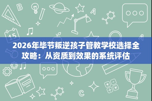 2026年毕节叛逆孩子管教学校选择全攻略：从资质到效果的系统评估