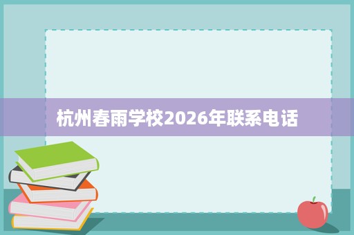杭州春雨学校2026年联系电话 杭州春雨学校2026年联系电话
