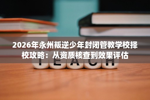 2026年永州叛逆少年封闭管教学校择校攻略:从资质核查到效果评估 2026年永州叛逆少年封闭管教学校择校攻略:从资质核查到效果评估