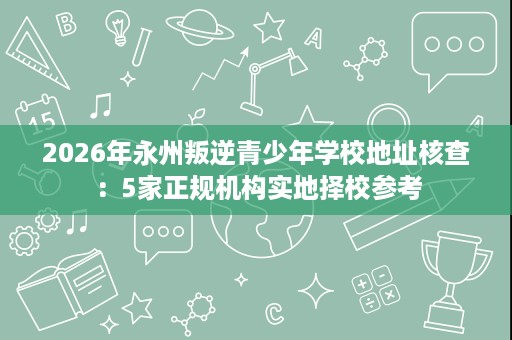 2026年永州叛逆青少年学校地址核查：5家正规机构实地择校参考