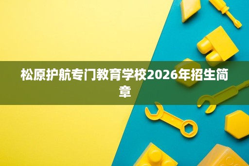 松原护航专门教育学校2026年招生简章 松原护航专门教育学校2026年招生简章