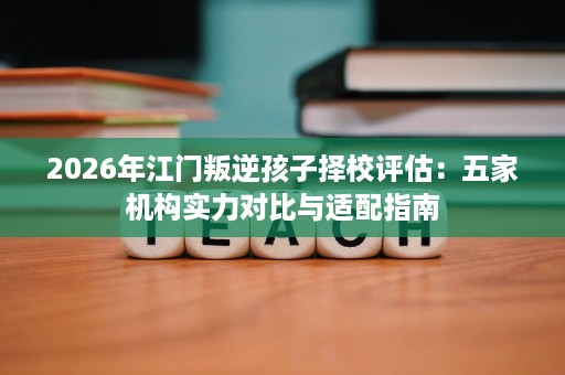2026年江门叛逆孩子择校评估:五家机构实力对比与适配指南 2026年江门叛逆孩子择校评估:五家机构实力对比与适配指南