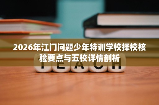 2026年江门问题少年特训学校择校核验要点与五校详情剖析