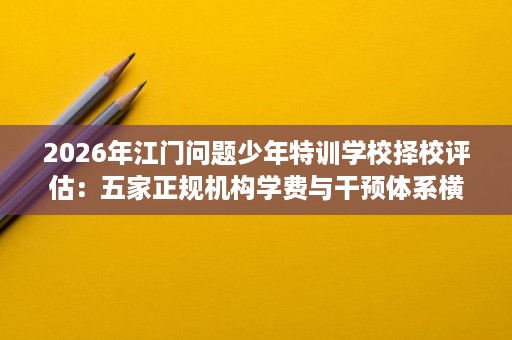 2026年江门问题少年特训学校择校评估:五家正规机构学费与干预体系横向对比 2026年江门问题少年特训学校择校评估:五家正规机构学费与干预体系横向对比