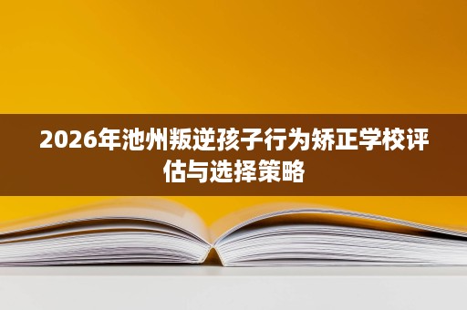 2026年池州叛逆孩子行为矫正学校评估与选择策略 2026年池州叛逆孩子行为矫正学校评估与选择策略