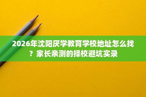 2026年沈阳厌学教育学校地址怎么找？家长亲测的择校避坑实录
