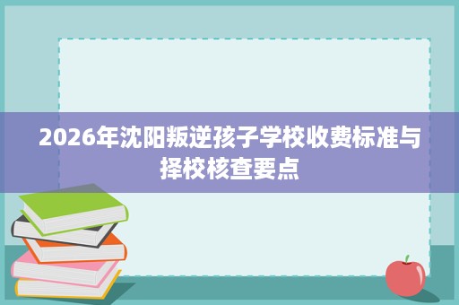 2026年沈阳叛逆孩子学校收费标准与择校核查要点