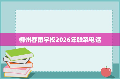 柳州春雨学校2026年联系电话 柳州春雨学校2026年联系电话