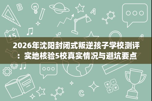 2026年沈阳封闭式叛逆孩子学校测评：实地核验5校真实情况与避坑要点