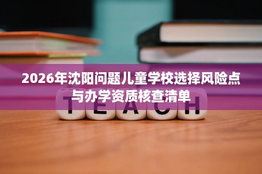 2026年沈阳问题儿童学校选择风险点与办学资质核查清单 2026年沈阳问题儿童学校选择风险点与办学资质核查清单