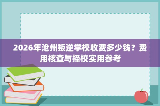 2026年沧州叛逆学校收费多少钱?费用核查与择校实用参考 2026年沧州叛逆学校收费多少钱?费用核查与择校实用参考