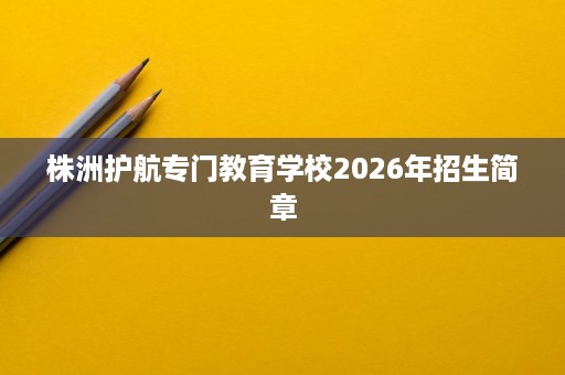 株洲护航专门教育学校2026年招生简章 株洲护航专门教育学校2026年招生简章