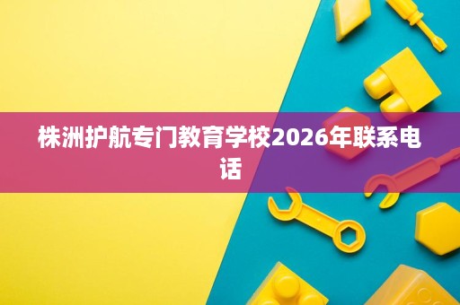 株洲护航专门教育学校2026年联系电话 株洲护航专门教育学校2026年联系电话