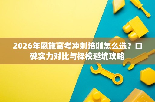 2026年恩施高考冲刺培训怎么选?口碑实力对比与择校避坑攻略 2026年恩施高考冲刺培训怎么选?口碑实力对比与择校避坑攻略