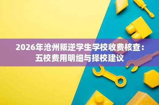 2026年沧州叛逆学生学校收费核查:五校费用明细与择校建议 2026年沧州叛逆学生学校收费核查:五校费用明细与择校建议
