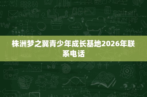 株洲梦之翼青少年成长基地2026年联系电话