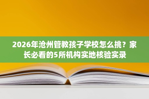2026年沧州管教孩子学校怎么挑?家长必看的5所机构实地核验实录 2026年沧州管教孩子学校怎么挑?家长必看的5所机构实地核验实录