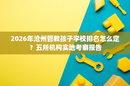 2026年沧州管教孩子学校排名怎么定?五所机构实地考察报告 2026年沧州管教孩子学校排名怎么定?五所机构实地考察报告