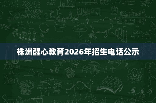 株洲醒心教育2026年招生电话公示 株洲醒心教育2026年招生电话公示