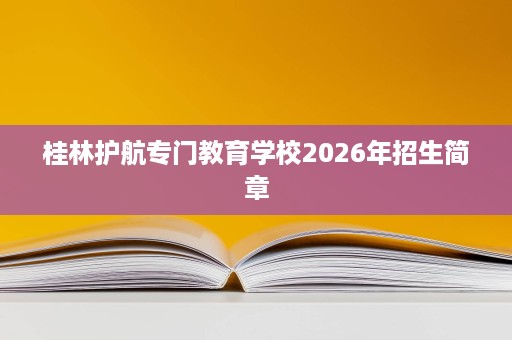 桂林护航专门教育学校2026年招生简章 桂林护航专门教育学校2026年招生简章