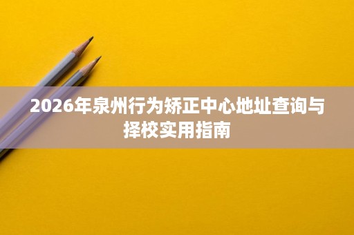 2026年泉州行为矫正中心地址查询与择校实用指南 2026年泉州行为矫正中心地址查询与择校实用指南