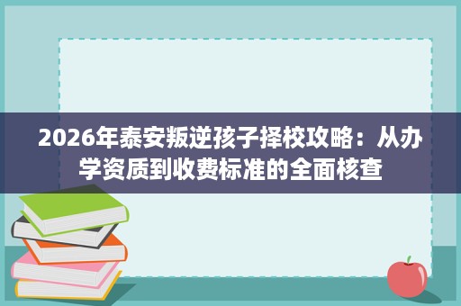 2026年泰安叛逆孩子择校攻略:从办学资质到收费标准的全面核查 2026年泰安叛逆孩子择校攻略:从办学资质到收费标准的全面核查