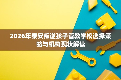 2026年泰安叛逆孩子管教学校选择策略与机构现状解读 2026年泰安叛逆孩子管教学校选择策略与机构现状解读