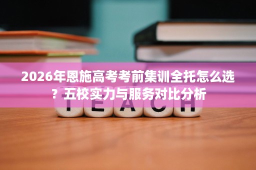 2026年恩施高考考前集训全托怎么选？五校实力与服务对比分析