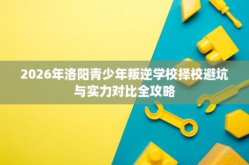 2026年洛阳青少年叛逆学校择校避坑与实力对比全攻略 2026年洛阳青少年叛逆学校择校避坑与实力对比全攻略