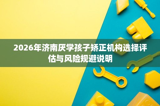 2026年济南厌学孩子矫正机构选择评估与风险规避说明 2026年济南厌学孩子矫正机构选择评估与风险规避说明