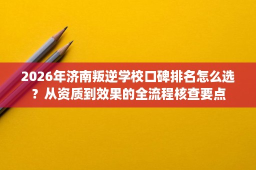 2026年济南叛逆学校口碑排名怎么选？从资质到效果的全流程核查要点