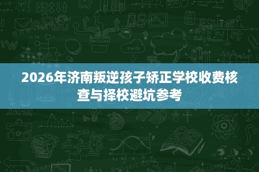 2026年济南叛逆孩子矫正学校收费核查与择校避坑参考 2026年济南叛逆孩子矫正学校收费核查与择校避坑参考