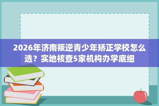 2026年济南叛逆青少年矫正学校怎么选？实地核查5家机构办学底细