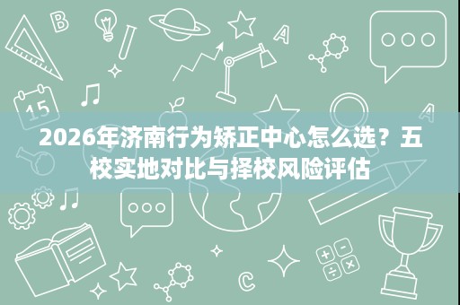 2026年济南行为矫正中心怎么选?五校实地对比与择校风险评估 2026年济南行为矫正中心怎么选?五校实地对比与择校风险评估