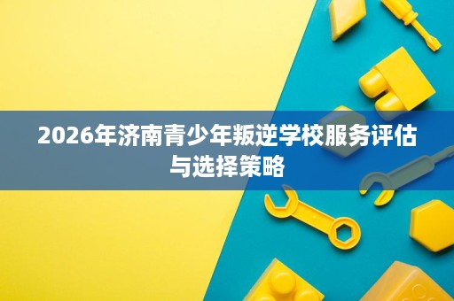 2026年济南青少年叛逆学校服务评估与选择策略