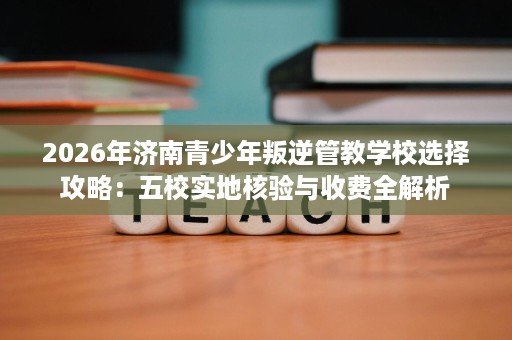 2026年济南青少年叛逆管教学校选择攻略:五校实地核验与收费全解析 2026年济南青少年叛逆管教学校选择攻略:五校实地核验与收费全解析