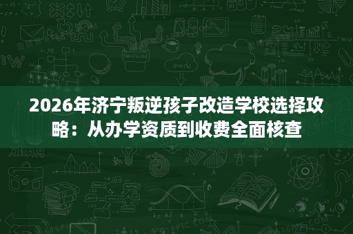2026年济宁叛逆孩子改造学校选择攻略:从办学资质到收费全面核查 2026年济宁叛逆孩子改造学校选择攻略:从办学资质到收费全面核查