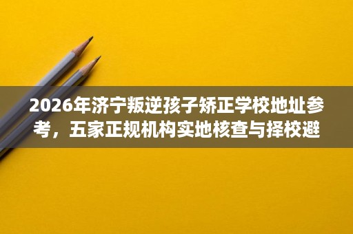 2026年济宁叛逆孩子矫正学校地址参考,五家正规机构实地核查与择校避坑指南 2026年济宁叛逆孩子矫正学校地址参考,五家正规机构实地核查与择校避坑指南