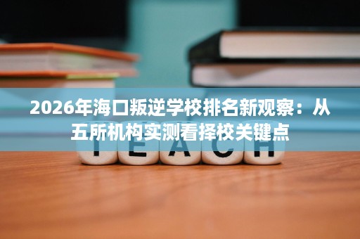 2026年海口叛逆学校排名新观察：从五所机构实测看择校关键点