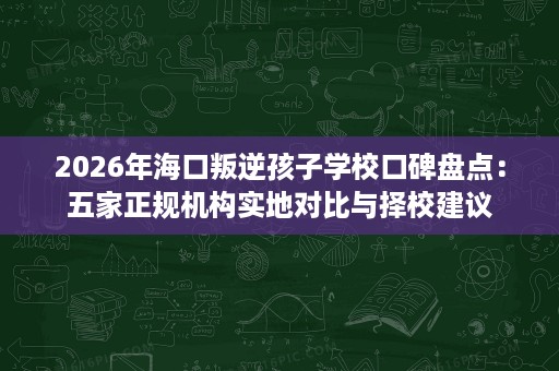 2026年海口叛逆孩子学校口碑盘点：五家正规机构实地对比与择校建议
