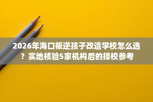 2026年海口叛逆孩子改造学校怎么选?实地核验5家机构后的择校参考 2026年海口叛逆孩子改造学校怎么选?实地核验5家机构后的择校参考