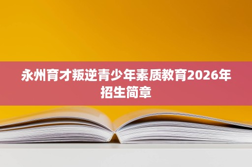 永州育才叛逆青少年素质教育2026年招生简章 永州育才叛逆青少年素质教育2026年招生简章