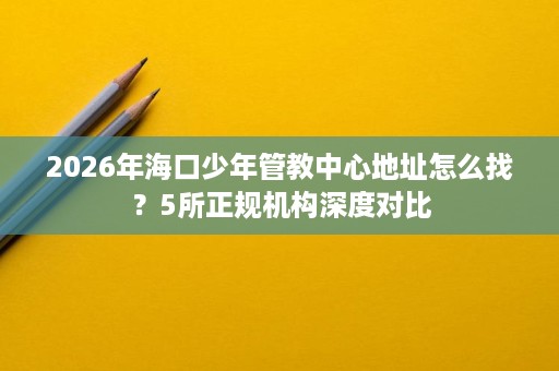 2026年海口少年管教中心地址怎么找?5所正规机构深度对比 2026年海口少年管教中心地址怎么找?5所正规机构深度对比