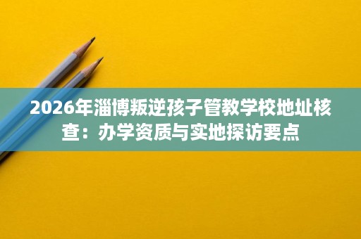 2026年淄博叛逆孩子管教学校地址核查：办学资质与实地探访要点